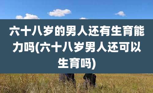 六十八岁的男人还有生育能力吗(六十八岁男人还可以生育吗)