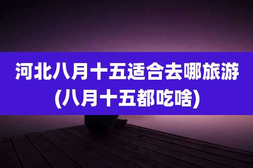 河北八月十五适合去哪旅游(八月十五都吃啥)