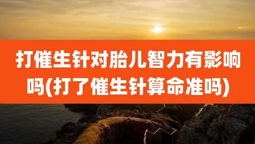 打催生针对胎儿智力有影响吗(打了催生针算命准吗)