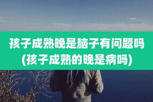 孩子成熟晚是脑子有问题吗(孩子成熟的晚是病吗)