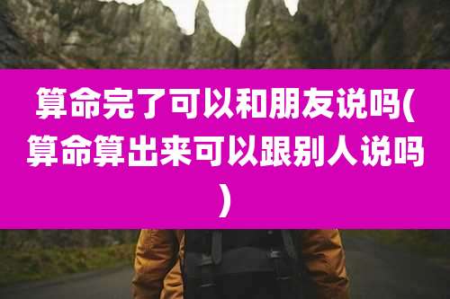 算命完了可以和朋友说吗(算命算出来可以跟别人说吗)