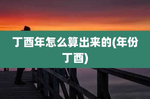 丁酉年怎么算出来的(年份丁酉)