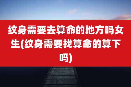 纹身需要去算命的地方吗女生(纹身需要找算命的算下吗)