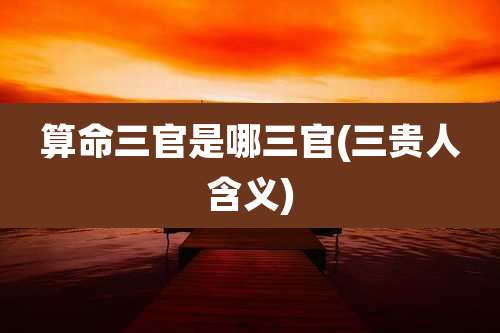 算命三官是哪三官(三贵人含义)