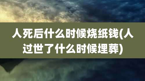 人死后什么时候烧纸钱(人过世了什么时候埋葬)