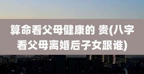 算命看父母健康的 贵(八字看父母离婚后子女跟谁)