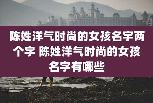 陈姓洋气时尚的女孩名字两个字 陈姓洋气时尚的女孩名字有哪些