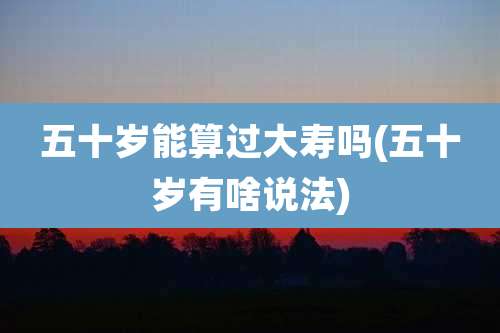 五十岁能算过大寿吗(五十岁有啥说法)