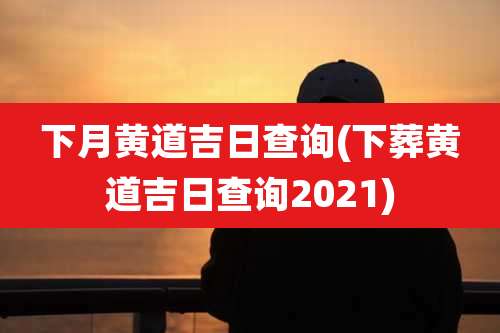 下月黄道吉日查询(下葬黄道吉日查询2021)