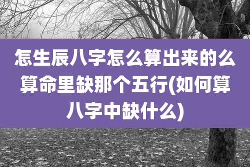 怎生辰八字怎么算出来的么算命里缺那个五行(如何算八字中缺什么)