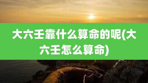 大六壬靠什么算命的呢(大六壬怎么算命)