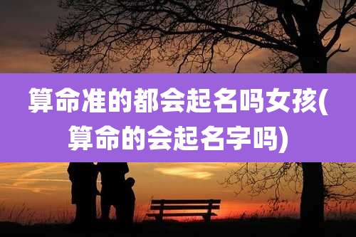 算命准的都会起名吗女孩(算命的会起名字吗)