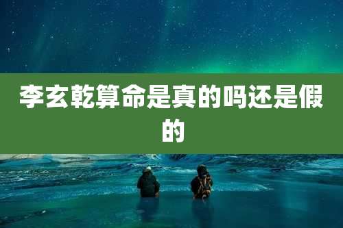 李玄乾算命是真的吗还是假的