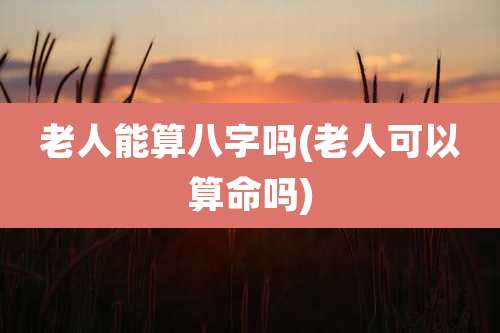 老人能算八字吗(老人可以算命吗)