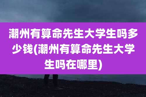 潮州有算命先生大学生吗多少钱(潮州有算命先生大学生吗在哪里)