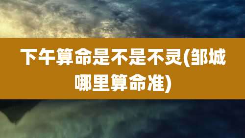 下午算命是不是不灵(邹城哪里算命准)