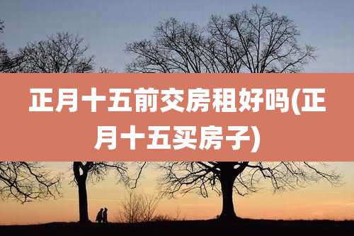 正月十五前交房租好吗(正月十五买房子)