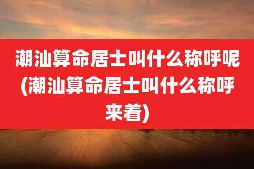 潮汕算命居士叫什么称呼呢(潮汕算命居士叫什么称呼来着)