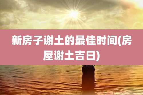 新房子谢土的最佳时间(房屋谢土吉日)