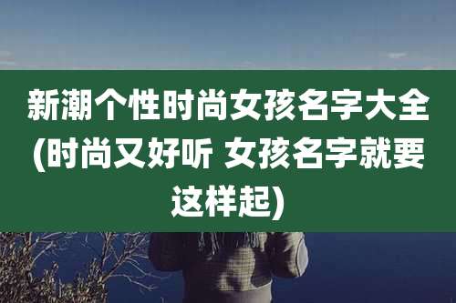 新潮个性时尚女孩名字大全(时尚又好听 女孩名字就要这样起)