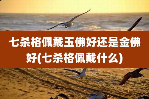 七杀格佩戴玉佛好还是金佛好(七杀格佩戴什么)