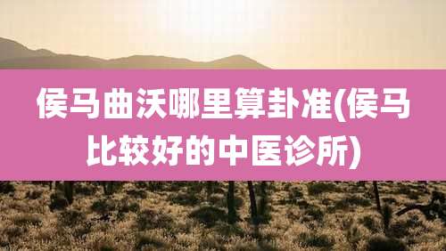 侯马曲沃哪里算卦准(侯马比较好的中医诊所)