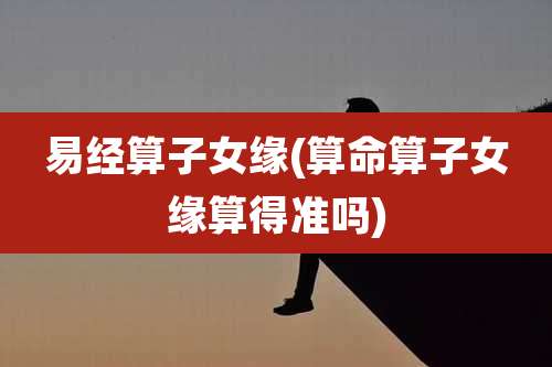 易经算子女缘(算命算子女缘算得准吗)