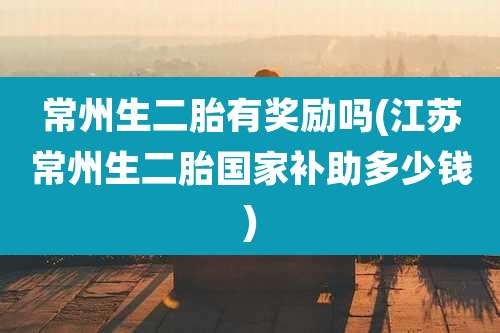 常州生二胎有奖励吗(江苏常州生二胎国家补助多少钱)