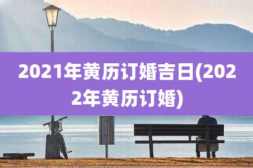 2021年黄历订婚吉日(2022年黄历订婚)