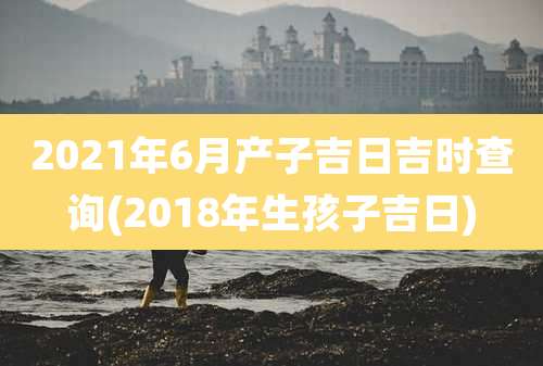 2021年6月产子吉日吉时查询(2018年生孩子吉日)