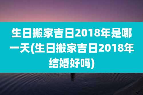 生日搬家吉日2018年是哪一天(生日搬家吉日2018年结婚好吗)