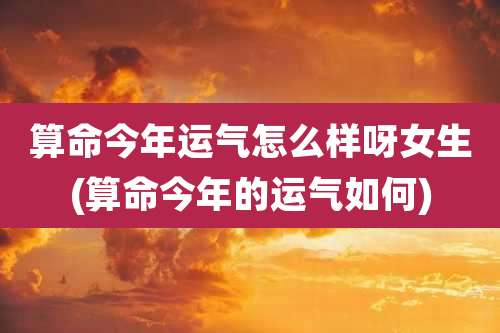 算命今年运气怎么样呀女生(算命今年的运气如何)