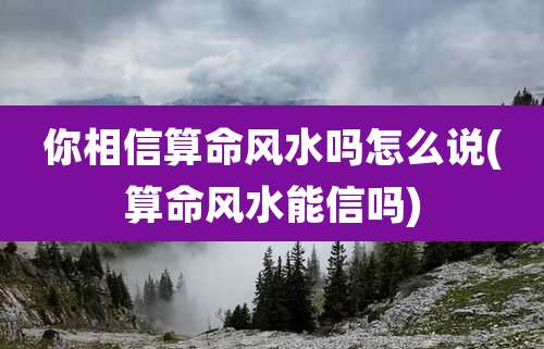 你相信算命风水吗怎么说(算命风水能信吗)