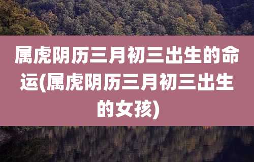 属虎阴历三月初三出生的命运(属虎阴历三月初三出生的女孩)