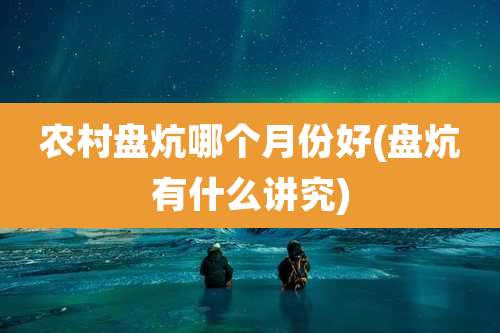 农村盘炕哪个月份好(盘炕有什么讲究)