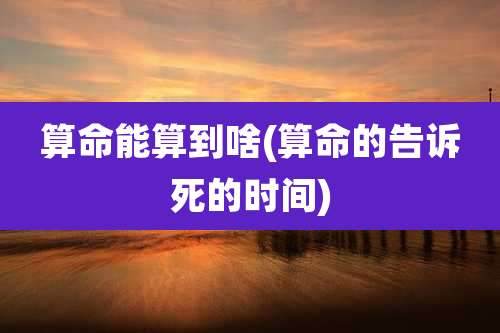 算命能算到啥(算命的告诉死的时间)