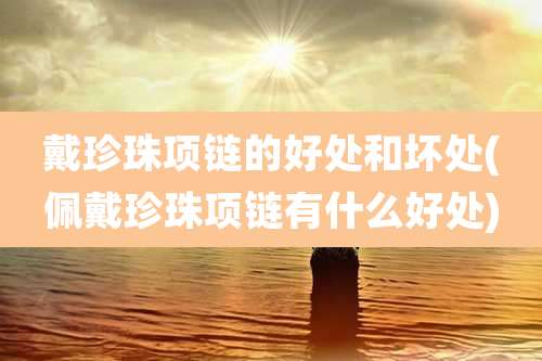 戴珍珠项链的好处和坏处(佩戴珍珠项链有什么好处)