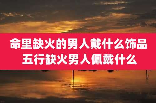 命里缺火的男人戴什么饰品 五行缺火男人佩戴什么