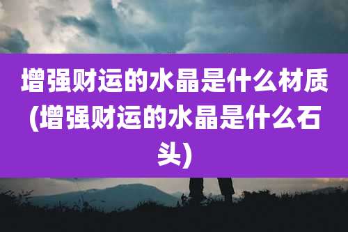 增强财运的水晶是什么材质(增强财运的水晶是什么石头)