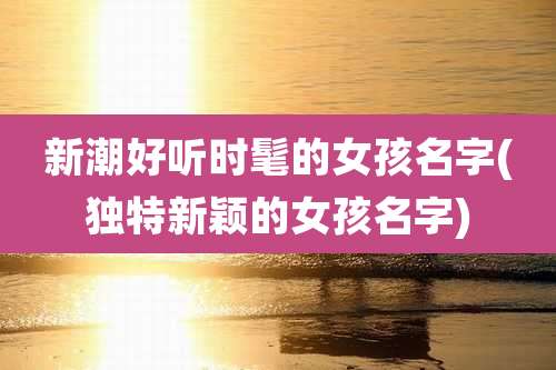 新潮好听时髦的女孩名字(独特新颖的女孩名字)