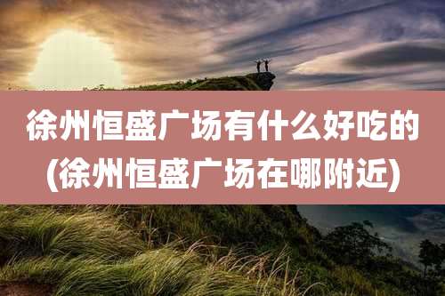 徐州恒盛广场有什么好吃的(徐州恒盛广场在哪附近)