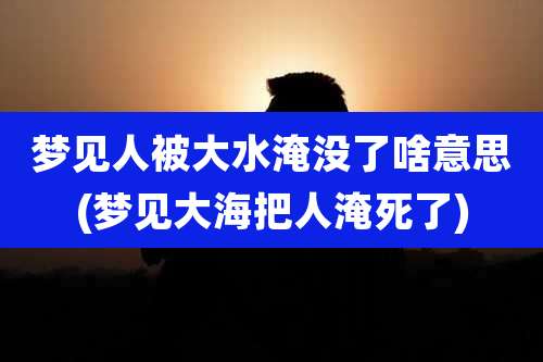 梦见人被大水淹没了啥意思(梦见大海把人淹死了)