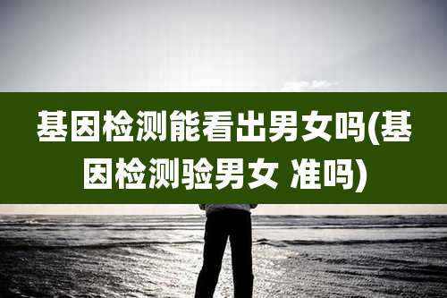 基因检测能看出男女吗(基因检测验男女 准吗)