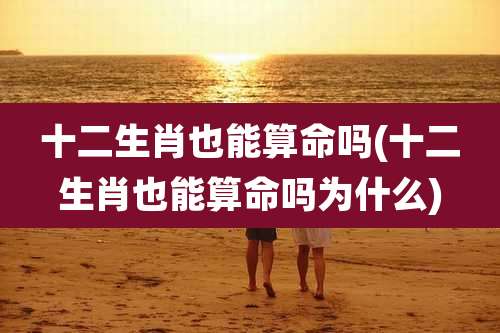 十二生肖也能算命吗(十二生肖也能算命吗为什么)