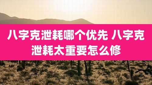 八字克泄耗哪个优先 八字克泄耗太重要怎么修