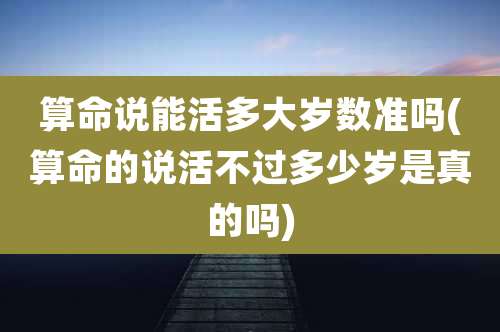算命说能活多大岁数准吗(算命的说活不过多少岁是真的吗)