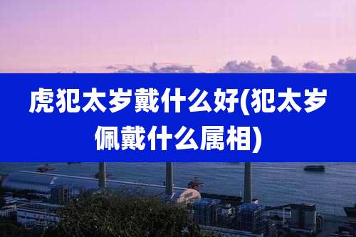 虎犯太岁戴什么好(犯太岁佩戴什么属相)