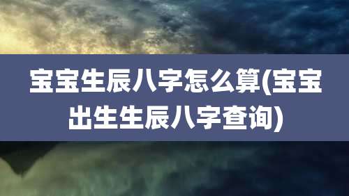 宝宝生辰八字怎么算(宝宝出生生辰八字查询)
