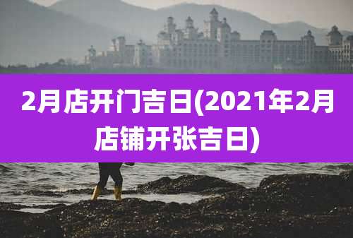 2月店开门吉日(2021年2月店铺开张吉日)
