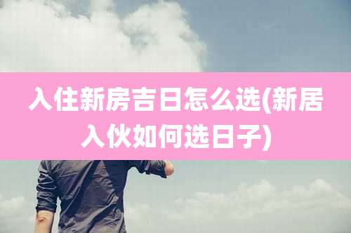 入住新房吉日怎么选(新居入伙如何选日子)
